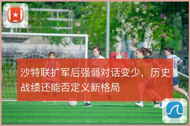 沙特联扩军后强弱对话变少,历史战绩还能否定义新格局
