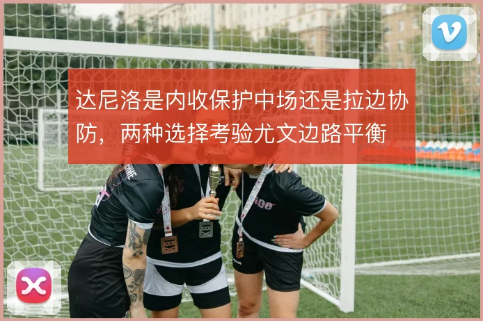 达尼洛是内收保护中场还是拉边协防，两种选择考验尤文边路平衡
