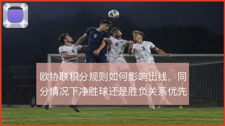 欧协联积分规则如何影响出线,同分情况下净胜球还是胜负关系优先