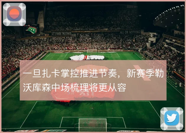一旦扎卡掌控推进节奏,新赛季勒沃库森中场梳理将更从容