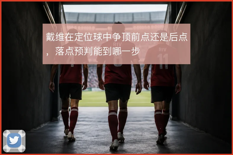 戴维在定位球中争顶前点还是后点，落点预判能到哪一步