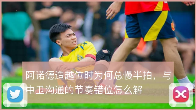 阿诺德造越位时为何总慢半拍,与中卫沟通的节奏错位怎么解