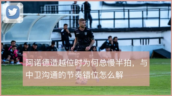 阿诺德造越位时为何总慢半拍,与中卫沟通的节奏错位怎么解