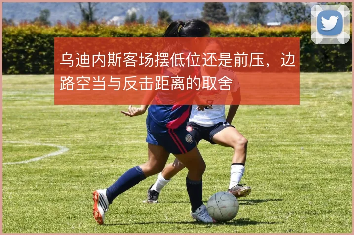 乌迪内斯客场摆低位还是前压，边路空当与反击距离的取舍