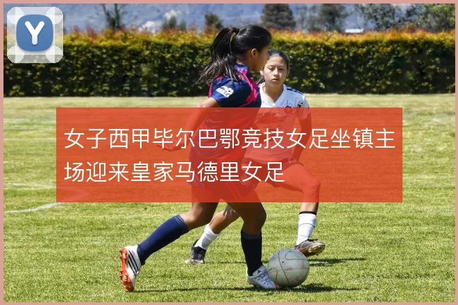 女子西甲毕尔巴鄂竞技女足坐镇主场迎来皇家马德里女足