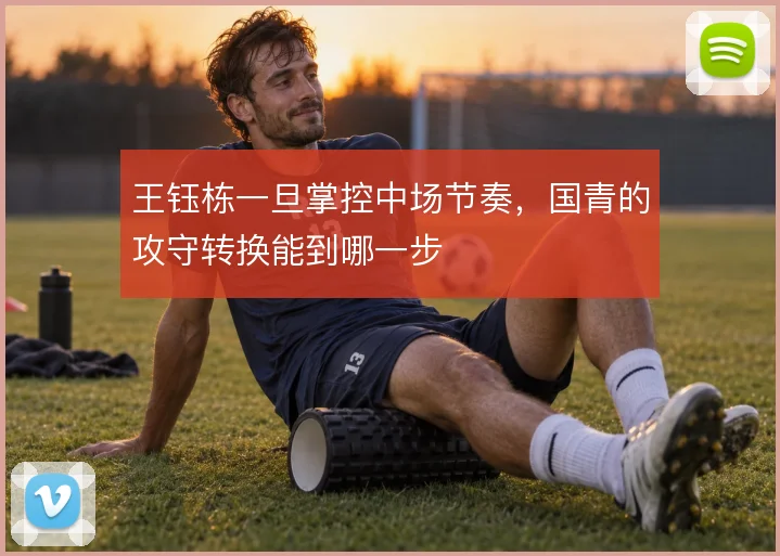 王钰栋一旦掌控中场节奏,国青的攻守转换能到哪一步